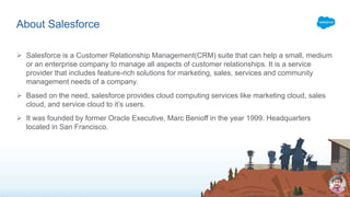  Salesforce is a Customer Relationship Management(CRM) suite that can help a small, medium
or an enterprise company to manage all aspects of customer relationships. It is a service
provider that includes feature-rich solutions for marketing, sales, services and community
management needs of a company.
 Based on the need, salesforce provides cloud computing services like marketing cloud, sales
cloud, and service cloud to it’s users.
 It was founded by former Oracle Executive, Marc Benioff in the year 1999. Headquarters
located in San Francisco.
About Salesforce
 
