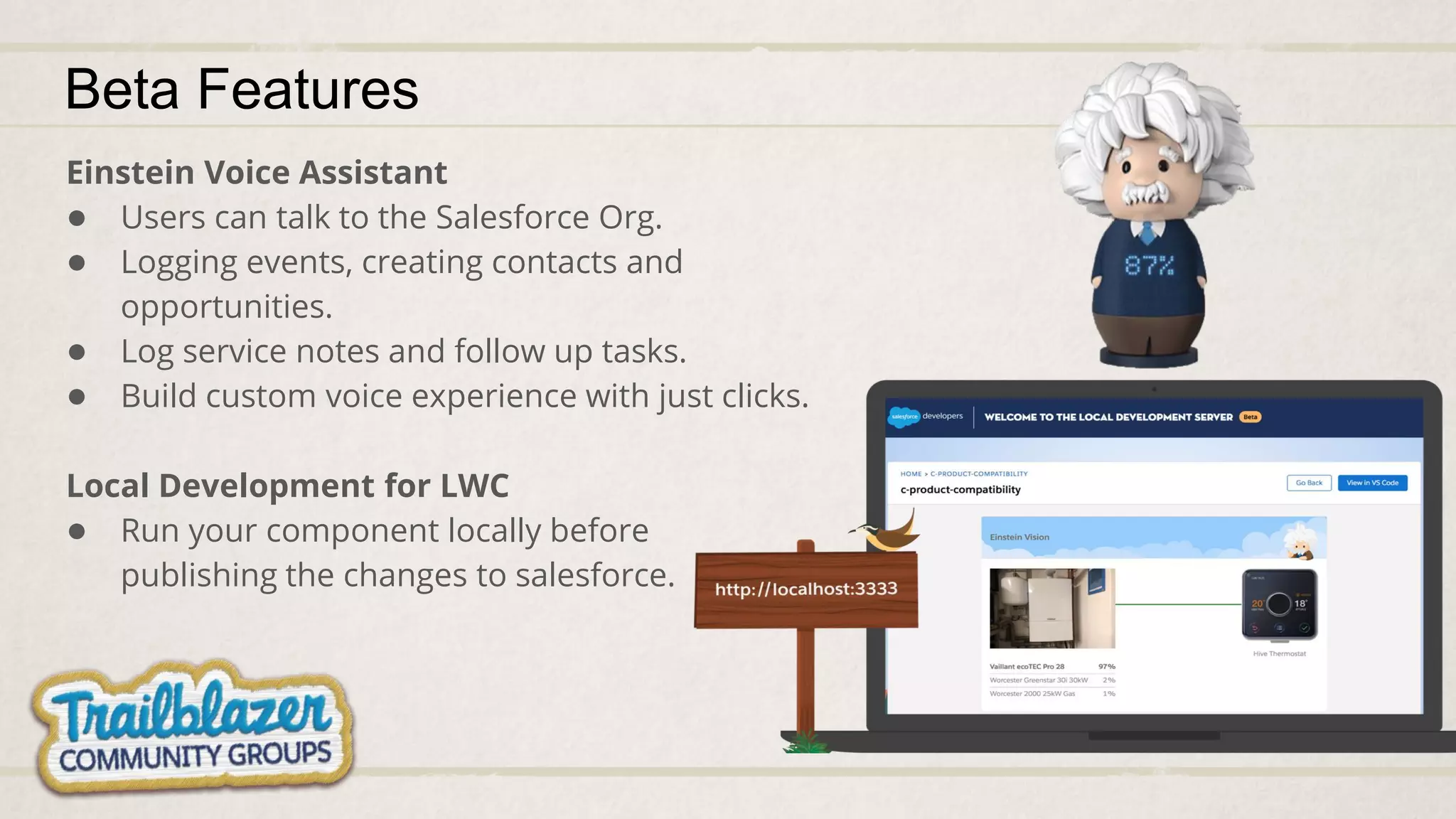 Beta Features
Einstein Voice Assistant
● Users can talk to the Salesforce Org.
● Logging events, creating contacts and
opportunities.
● Log service notes and follow up tasks.
● Build custom voice experience with just clicks.
Local Development for LWC
● Run your component locally before
publishing the changes to salesforce.
 