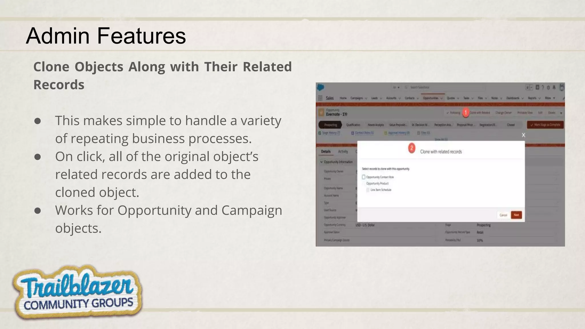 Clone Objects Along with Their Related
Records
● This makes simple to handle a variety
of repeating business processes.
● On click, all of the original object’s
related records are added to the
cloned object.
● Works for Opportunity and Campaign
objects.
Admin Features
 