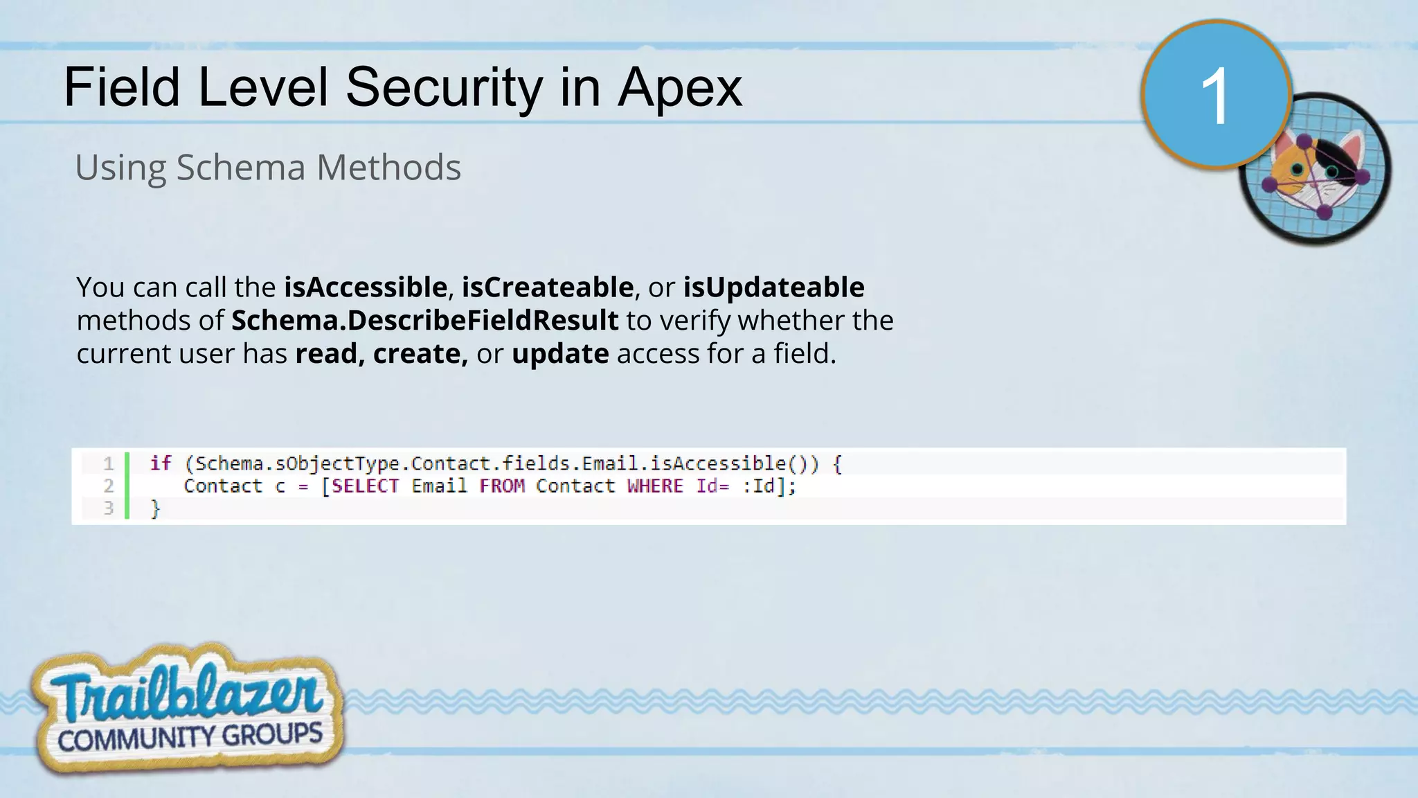 Field Level Security in Apex
Using Schema Methods
You can call the isAccessible, isCreateable, or isUpdateable
methods of Schema.DescribeFieldResult to verify whether the
current user has read, create, or update access for a field.
1
 