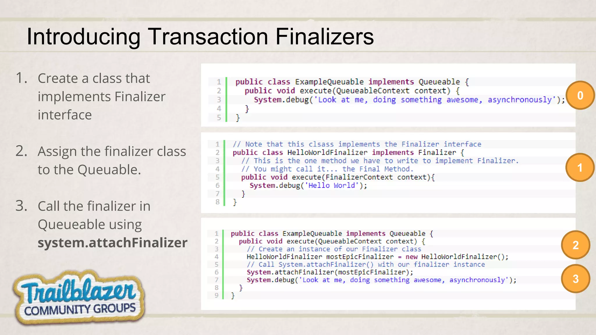 Introducing Transaction Finalizers
0
1
2
1. Create a class that
implements Finalizer
interface
2. Assign the finalizer class
to the Queuable.
3. Call the finalizer in
Queueable using
system.attachFinalizer
3
 