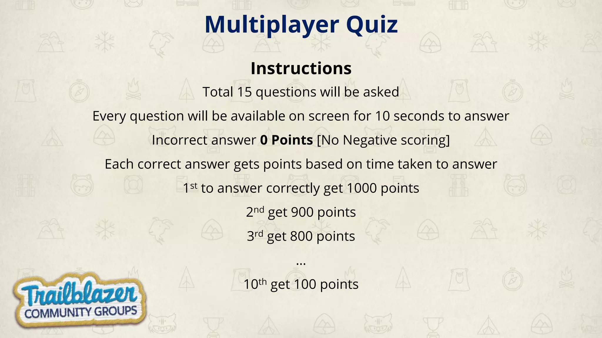 Multiplayer Quiz
Instructions
Total 15 questions will be asked
Every question will be available on screen for 10 seconds to answer
Incorrect answer 0 Points [No Negative scoring]
Each correct answer gets points based on time taken to answer
1st to answer correctly get 1000 points
2nd get 900 points
3rd get 800 points
…
10th get 100 points
 