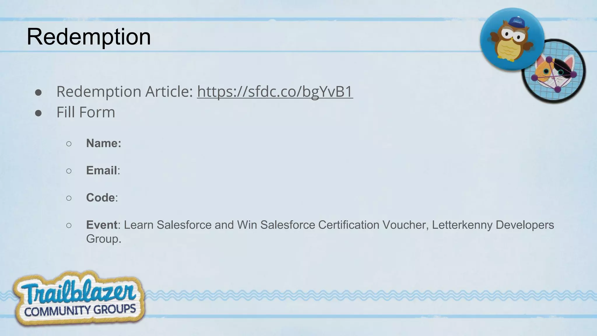 Redemption
● Redemption Article: https://sfdc.co/bgYvB1
● Fill Form
○ Name:
○ Email:
○ Code:
○ Event: Learn Salesforce and Win Salesforce Certification Voucher, Letterkenny Developers
Group.
 