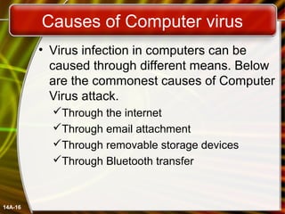 Causes of Computer virus
• Virus infection in computers can be
caused through different means. Below
are the commonest causes of Computer
Virus attack.
Through the internet
Through email attachment
Through removable storage devices
Through Bluetooth transfer
14A-16
 