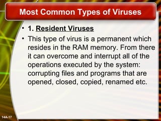 Most Common Types of Viruses
• 1. Resident Viruses
• This type of virus is a permanent which
resides in the RAM memory. From there
it can overcome and interrupt all of the
operations executed by the system:
corrupting files and programs that are
opened, closed, copied, renamed etc.
14A-17
 