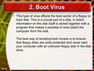 2. Boot Virus
• This type of virus affects the boot sector of a floppy or
hard disk. This is a crucial part of a disk, in which
information on the disk itself is stored together with a
program that makes it possible to boot (start) the
computer from the disk.
The best way of avoiding boot viruses is to ensure
that floppy disks are write-protected and never start
your computer with an unknown floppy disk in the disk
drive.
14A-18
 