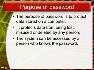 Purpose of password
• The purpose of password is to protect
data stored on a computer.
• It protects data from being lost,
misused or deleted by any person.
• The system can be accessed by a
person who knows the password.
14A-25
 