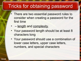 Tricks for obtaining password
• There are two essential password rules to
consider when creating a password for the
first time
• – length and complexity.
• Your password length should be at least 8
characters long
• Your password should use a combination of
lower case letters, upper case letters,
numbers, and special characters
14A-26
 