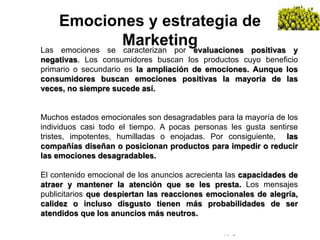© Copyright Excellentia Fervic Education
Emociones y estrategia de
MarketingLas emociones se caracterizan por evaluaciones positivas y
negativas. Los consumidores buscan los productos cuyo beneficio
primario o secundario es la ampliación de emociones. Aunque los
consumidores buscan emociones positivas la mayoría de las
veces, no siempre sucede así.
Muchos estados emocionales son desagradables para la mayoría de los
individuos casi todo el tiempo. A pocas personas les gusta sentirse
tristes, impotentes, humilladas o enojadas. Por consiguiente, las
compañías diseñan o posicionan productos para impedir o reducir
las emociones desagradables.
El contenido emocional de los anuncios acrecienta las capacidades de
atraer y mantener la atención que se les presta. Los mensajes
publicitarios que despiertan las reacciones emocionales de alegría,
calidez o incluso disgusto tienen más probabilidades de ser
atendidos que los anuncios más neutros.
 