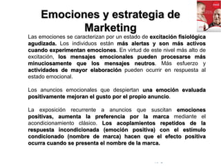 © Copyright Excellentia Fervic Education
Emociones y estrategia de
Marketing
Las emociones se caracterizan por un estado de excitación fisiológica
agudizada. Los individuos están más alertas y son más activos
cuando experimentan emociones. En virtud de este nivel más alto de
excitación, los mensajes emocionales pueden procesarse más
minuciosamente que los mensajes neutros. Más esfuerzo y
actividades de mayor elaboración pueden ocurrir en respuesta al
estado emocional.
Los anuncios emocionales que despiertan una emoción evaluada
positivamente mejoran el gusto por el propio anuncio.
La exposición recurrente a anuncios que suscitan emociones
positivas, aumenta la preferencia por la marca mediante el
acondicionamiento clásico. Los acoplamientos repetidos de la
respuesta incondicionada (emoción positiva) con el estímulo
condicionado (nombre de marca) hacen que el efecto positiva
ocurra cuando se presenta el nombre de la marca.
 