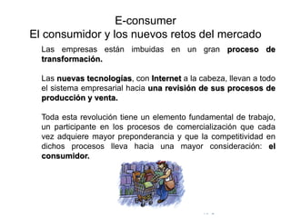 © Copyright Excellentia Fervic Education
E-consumer
El consumidor y los nuevos retos del mercado
Las empresas están imbuidas en un gran proceso de
transformación.
Las nuevas tecnologías, con Internet a la cabeza, llevan a todo
el sistema empresarial hacia una revisión de sus procesos de
producción y venta.
Toda esta revolución tiene un elemento fundamental de trabajo,
un participante en los procesos de comercialización que cada
vez adquiere mayor preponderancia y que la competitividad en
dichos procesos lleva hacia una mayor consideración: el
consumidor.
 
