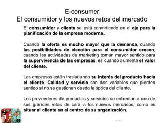 © Copyright Excellentia Fervic Education
E-consumer
El consumidor y los nuevos retos del mercado
El consumidor y cliente se está convirtiendo en el eje para la
planificación de la empresa moderna.
Cuando la oferta es mucho mayor que la demanda, cuando
las posibilidades de elección para el consumidor crecen,
cuando las actividades de marketing toman mayor sentido para
la supervivencia de las empresas, es cuando aumenta el valor
del cliente.
Las empresas están trasladando su interés del producto hacia
el cliente. Calidad y servicio son dos variables que pierden
sentido si no se gestionan desde la óptica del cliente.
Los proveedores de productos y servicios se enfrentan a uno de
sus grandes retos de cara a los nuevos mercados, como es
situar al cliente en el centro de su organización.
 
