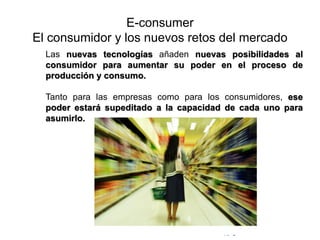 © Copyright Excellentia Fervic Education
E-consumer
El consumidor y los nuevos retos del mercado
Las nuevas tecnologías añaden nuevas posibilidades al
consumidor para aumentar su poder en el proceso de
producción y consumo.
Tanto para las empresas como para los consumidores, ese
poder estará supeditado a la capacidad de cada uno para
asumirlo.
 
