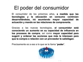 © Copyright Excellentia Fervic Education
El poder del consumidor
El consumidor de los próximos años, a medida que las
tecnologías y la educación en consumo continúen
desarrollándose, irá asumiendo mayor capacidad de
actuación y mando en las relaciones de compraventa.
Gracias a las nuevas tecnologías, el consumidor está
conociendo un aumento en su capacidad de influencia en
los procesos de compra, así como mayor capacidad para
sugerir y ordenar las acciones que más le interesan para
que la compra o relación con un proveedor le satisfagan.
Precisamente es a eso a lo que se le llama “poder”.
 