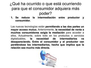© Copyright Excellentia Fervic Education
¿Qué ha ocurrido o que está ocurriendo
para que el consumidor adquiera más
poder?
1. Se reduce la intermediación entre productor y
consumidor.
Las nuevas tecnologías están permitiendo a las dos partes un
mayor acceso mutuo. Anteriormente, la necesidad de venta a
muchos consumidores exigía la mediación para acceder a
ellos. Actualmente, sobre todo en los productos o servicios
digitalizables, la necesidad de intermediarios va
desapareciendo. Entre el consumidor y el productor van
perdiéndose los intermediarios, hecho que implica que la
relación sea mucho más directa.
 