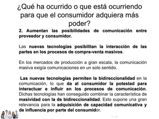 © Copyright Excellentia Fervic Education
¿Qué ha ocurrido o que está ocurriendo
para que el consumidor adquiera más
poder?
2. Aumentan las posibilidades de comunicación entre
proveedor y consumidor.
Las nuevas tecnologías posibilitan la interacción de las
partes en los procesos de compra-venta masivos.
En los mercados de producción a gran escala, la comunicación
masiva exigía comunicaciones en un solo sentido.
Las nuevas tecnologías permiten la bidireccionalidad en la
comunicación, lo que da al consumidor la potestad para
interactuar e influir en los procesos de comunicación.
Dichas tecnologías han conseguido combinar la característica de
masividad con la de bidireccionalidad. Esto supone una gran
relevancia para la adquisición de capacidad comunicativa y
de influencia por parte del consumidor.
 