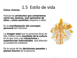 © Copyright Excellentia Fervic Education
1.5 Estilo de vidaCómo vivimos
Incluye los productos que compramos,
cómo los usamos, qué opinamos de
ellos y cómo sentimos respecto a ellos.
Es la manifestación del concepto
personal del individuo.
La imagen total que la personas tiene de
ella misma como resultado de la cultura
en la que vive y las situaciones y
experiencias indivuduales que abarcan
su existencia cotidiana.
Es la suma de las decisiones pasadas y
planes futuros de la persona.
 