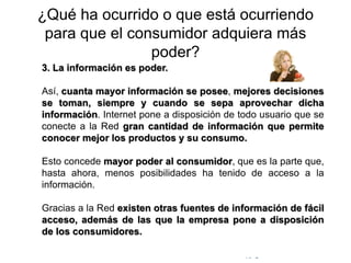 © Copyright Excellentia Fervic Education
¿Qué ha ocurrido o que está ocurriendo
para que el consumidor adquiera más
poder?
3. La información es poder.
Así, cuanta mayor información se posee, mejores decisiones
se toman, siempre y cuando se sepa aprovechar dicha
información. Internet pone a disposición de todo usuario que se
conecte a la Red gran cantidad de información que permite
conocer mejor los productos y su consumo.
Esto concede mayor poder al consumidor, que es la parte que,
hasta ahora, menos posibilidades ha tenido de acceso a la
información.
Gracias a la Red existen otras fuentes de información de fácil
acceso, además de las que la empresa pone a disposición
de los consumidores.
 