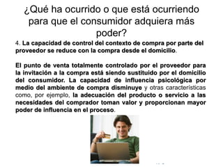 © Copyright Excellentia Fervic Education
¿Qué ha ocurrido o que está ocurriendo
para que el consumidor adquiera más
poder?
4. La capacidad de control del contexto de compra por parte del
proveedor se reduce con la compra desde el domicilio.
El punto de venta totalmente controlado por el proveedor para
la invitación a la compra está siendo sustituido por el domicilio
del consumidor. La capacidad de influencia psicológica por
medio del ambiente de compra disminuye y otras características
como, por ejemplo, la adecuación del producto o servicio a las
necesidades del comprador toman valor y proporcionan mayor
poder de influencia en el proceso.
 
