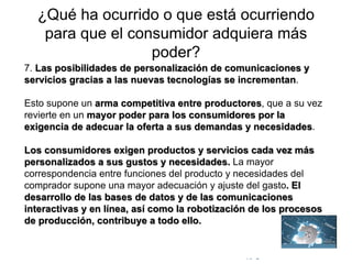 © Copyright Excellentia Fervic Education
¿Qué ha ocurrido o que está ocurriendo
para que el consumidor adquiera más
poder?
7. Las posibilidades de personalización de comunicaciones y
servicios gracias a las nuevas tecnologías se incrementan.
Esto supone un arma competitiva entre productores, que a su vez
revierte en un mayor poder para los consumidores por la
exigencia de adecuar la oferta a sus demandas y necesidades.
Los consumidores exigen productos y servicios cada vez más
personalizados a sus gustos y necesidades. La mayor
correspondencia entre funciones del producto y necesidades del
comprador supone una mayor adecuación y ajuste del gasto. El
desarrollo de las bases de datos y de las comunicaciones
interactivas y en línea, así como la robotización de los procesos
de producción, contribuye a todo ello.
 