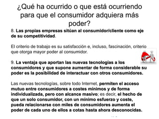 © Copyright Excellentia Fervic Education
¿Qué ha ocurrido o que está ocurriendo
para que el consumidor adquiera más
poder?
8. Las propias empresas sitúan al consumidor/cliente como eje
de su competitividad.
El criterio de trabajo es su satisfacción e, incluso, fascinación, criterio
que otorga mayor poder al consumidor.
9. La ventaja que aportan las nuevas tecnologías a los
consumidores y que supone aumentar de forma considerable su
poder es la posibilidad de interactuar con otros consumidores.
Las nuevas tecnologías, sobre todo Internet, permiten el acceso
mutuo entre consumidores a costes mínimos y de forma
individualizada, pero con alcance masivo; es decir, el hecho de
que un solo consumidor, con un mínimo esfuerzo y coste,
pueda relacionarse con miles de consumidores aumenta el
poder de cada uno de ellos a cotas hasta ahora desconocidas.
 