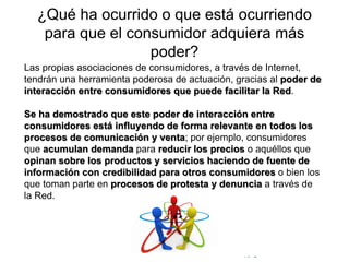 © Copyright Excellentia Fervic Education
¿Qué ha ocurrido o que está ocurriendo
para que el consumidor adquiera más
poder?
Las propias asociaciones de consumidores, a través de Internet,
tendrán una herramienta poderosa de actuación, gracias al poder de
interacción entre consumidores que puede facilitar la Red.
Se ha demostrado que este poder de interacción entre
consumidores está influyendo de forma relevante en todos los
procesos de comunicación y venta; por ejemplo, consumidores
que acumulan demanda para reducir los precios o aquéllos que
opinan sobre los productos y servicios haciendo de fuente de
información con credibilidad para otros consumidores o bien los
que toman parte en procesos de protesta y denuncia a través de
la Red.
 