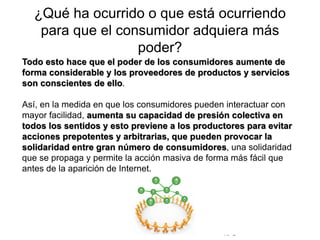 © Copyright Excellentia Fervic Education
¿Qué ha ocurrido o que está ocurriendo
para que el consumidor adquiera más
poder?
Todo esto hace que el poder de los consumidores aumente de
forma considerable y los proveedores de productos y servicios
son conscientes de ello.
Así, en la medida en que los consumidores pueden interactuar con
mayor facilidad, aumenta su capacidad de presión colectiva en
todos los sentidos y esto previene a los productores para evitar
acciones prepotentes y arbitrarias, que pueden provocar la
solidaridad entre gran número de consumidores, una solidaridad
que se propaga y permite la acción masiva de forma más fácil que
antes de la aparición de Internet.
 