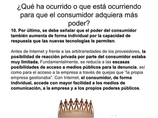 © Copyright Excellentia Fervic Education
¿Qué ha ocurrido o que está ocurriendo
para que el consumidor adquiera más
poder?
10. Por último, se debe señalar que el poder del consumidor
también aumenta de forma individual por la capacidad de
respuesta que las nuevas tecnologías le permiten.
Antes de Internet y frente a las arbitrariedades de los proveedores, la
posibilidad de reacción privada por parte del consumidor estaba
muy limitada. Fundamentalmente, se reducía a las escasas
posibilidades de acceso a medios públicos para la denuncia, así
como para el acceso a la empresa a través de quejas que “la propia
empresa gestionaba”. Con Internet, el consumidor, de forma
individual, accede con mayor facilidad a los medios de
comunicación, a la empresa y a los propios poderes públicos.
 