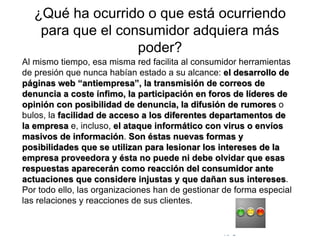 © Copyright Excellentia Fervic Education
¿Qué ha ocurrido o que está ocurriendo
para que el consumidor adquiera más
poder?
Al mismo tiempo, esa misma red facilita al consumidor herramientas
de presión que nunca habían estado a su alcance: el desarrollo de
páginas web “antiempresa”, la transmisión de correos de
denuncia a coste ínfimo, la participación en foros de líderes de
opinión con posibilidad de denuncia, la difusión de rumores o
bulos, la facilidad de acceso a los diferentes departamentos de
la empresa e, incluso, el ataque informático con virus o envíos
masivos de información. Son éstas nuevas formas y
posibilidades que se utilizan para lesionar los intereses de la
empresa proveedora y ésta no puede ni debe olvidar que esas
respuestas aparecerán como reacción del consumidor ante
actuaciones que considere injustas y que dañan sus intereses.
Por todo ello, las organizaciones han de gestionar de forma especial
las relaciones y reacciones de sus clientes.
 