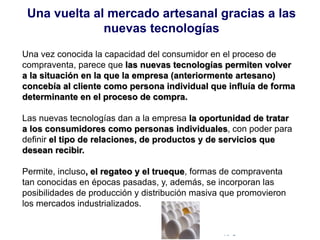 © Copyright Excellentia Fervic Education
Una vez conocida la capacidad del consumidor en el proceso de
compraventa, parece que las nuevas tecnologías permiten volver
a la situación en la que la empresa (anteriormente artesano)
concebía al cliente como persona individual que influía de forma
determinante en el proceso de compra.
Las nuevas tecnologías dan a la empresa la oportunidad de tratar
a los consumidores como personas individuales, con poder para
definir el tipo de relaciones, de productos y de servicios que
desean recibir.
Permite, incluso, el regateo y el trueque, formas de compraventa
tan conocidas en épocas pasadas, y, además, se incorporan las
posibilidades de producción y distribución masiva que promovieron
los mercados industrializados.
Una vuelta al mercado artesanal gracias a las
nuevas tecnologías
 