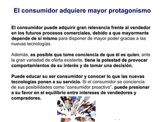 © Copyright Excellentia Fervic Education
El consumidor puede adquirir gran relevancia frente al vendedor
en los futuros procesos comerciales, debido a que mayormente
depende de sí mismo para disponer de mayor poder gracias a las
nuevas tecnologías.
Además, es posible que tome conciencia de que él es quien, ante
la gran variedad de oferta existente, tiene la potestad de provocar
comportamientos de su interés y de tomar una decisión.
Puede educar su ser consumidor y conocer lo que las nuevas
tecnologías ponen a su servicio. Si el consumidor se conciencia
de sus posibilidades como “consumidor proactivo”, puede presionar
a su favor en el equilibrio entre intereses de vendedores y
compradores.
El consumidor adquiere mayor protagonismo
 