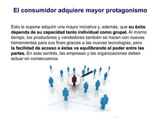 © Copyright Excellentia Fervic Education
Esto le supone adquirir una mayor iniciativa y, además, que su éxito
dependa de su capacidad tanto individual como grupal. Al mismo
tiempo, los productores y vendedores también se hacen con nuevas
herramientas para sus fines gracias a las nuevas tecnologías, pero
la facilidad de acceso a éstas va equilibrando el poder entre las
partes. En este sentido, las empresas y las organizaciones deben
actuar en consecuencia.
El consumidor adquiere mayor protagonismo
 