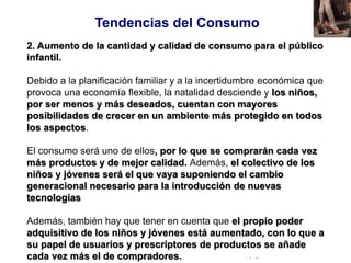© Copyright Excellentia Fervic Education
2. Aumento de la cantidad y calidad de consumo para el público
infantil.
Debido a la planificación familiar y a la incertidumbre económica que
provoca una economía flexible, la natalidad desciende y los niños,
por ser menos y más deseados, cuentan con mayores
posibilidades de crecer en un ambiente más protegido en todos
los aspectos.
El consumo será uno de ellos, por lo que se comprarán cada vez
más productos y de mejor calidad. Además, el colectivo de los
niños y jóvenes será el que vaya suponiendo el cambio
generacional necesario para la introducción de nuevas
tecnologías
Además, también hay que tener en cuenta que el propio poder
adquisitivo de los niños y jóvenes está aumentado, con lo que a
su papel de usuarios y prescriptores de productos se añade
cada vez más el de compradores.
Tendencias del Consumo
 