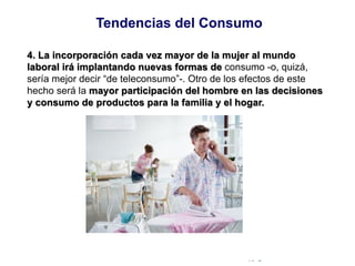 © Copyright Excellentia Fervic Education
4. La incorporación cada vez mayor de la mujer al mundo
laboral irá implantando nuevas formas de consumo -o, quizá,
sería mejor decir “de teleconsumo”-. Otro de los efectos de este
hecho será la mayor participación del hombre en las decisiones
y consumo de productos para la familia y el hogar.
Tendencias del Consumo
 