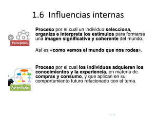 © Copyright Excellentia Fervic Education
1.6 Influencias internas
Proceso por el cual un individuo selecciona,
organiza e interpreta los estímulos para formarse
una imagen significativa y coherente del mundo.
Así es «como vemos el mundo que nos rodea».
Proceso por el cual los individuos adquieren los
conocimientos y la experiencia, en materia de
compras y consumo, y que aplican en su
comportamiento futuro relacionado con el tema.
Percepción
 