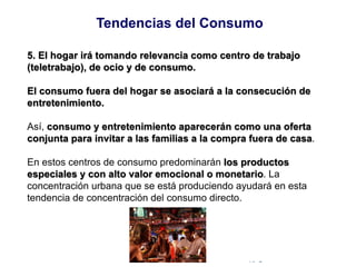 © Copyright Excellentia Fervic Education
5. El hogar irá tomando relevancia como centro de trabajo
(teletrabajo), de ocio y de consumo.
El consumo fuera del hogar se asociará a la consecución de
entretenimiento.
Así, consumo y entretenimiento aparecerán como una oferta
conjunta para invitar a las familias a la compra fuera de casa.
En estos centros de consumo predominarán los productos
especiales y con alto valor emocional o monetario. La
concentración urbana que se está produciendo ayudará en esta
tendencia de concentración del consumo directo.
Tendencias del Consumo
 