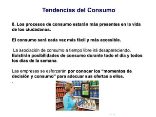 © Copyright Excellentia Fervic Education
8. Los procesos de consumo estarán más presentes en la vida
de los ciudadanos.
El consumo será cada vez más fácil y más accesible.
La asociación de consumo a tiempo libre irá desapareciendo.
Existirán posibilidades de consumo durante todo el día y todos
los días de la semana.
Las empresas se esforzarán por conocer los “momentos de
decisión y consumo” para adecuar sus ofertas a ellos.
.
Tendencias del Consumo
 