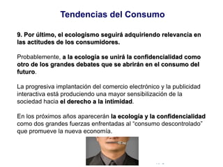 © Copyright Excellentia Fervic Education
9. Por último, el ecologismo seguirá adquiriendo relevancia en
las actitudes de los consumidores.
Probablemente, a la ecología se unirá la confidencialidad como
otro de los grandes debates que se abrirán en el consumo del
futuro.
La progresiva implantación del comercio electrónico y la publicidad
interactiva está produciendo una mayor sensibilización de la
sociedad hacia el derecho a la intimidad.
En los próximos años aparecerán la ecología y la confidencialidad
como dos grandes fuerzas enfrentadas al “consumo descontrolado”
que promueve la nueva economía.
Tendencias del Consumo
 