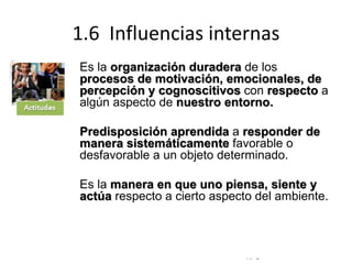 © Copyright Excellentia Fervic Education
1.6 Influencias internas
Es la organización duradera de los
procesos de motivación, emocionales, de
percepción y cognoscitivos con respecto a
algún aspecto de nuestro entorno.
Predisposición aprendida a responder de
manera sistemáticamente favorable o
desfavorable a un objeto determinado.
Es la manera en que uno piensa, siente y
actúa respecto a cierto aspecto del ambiente.
 