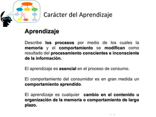 © Copyright Excellentia Fervic Education
Carácter del Aprendizaje
Aprendizaje
Describe los procesos por medio de los cuales la
memoria y el comportamiento se modifican como
resultado del procesamiento conscientes e inconsciente
de la información.
El aprendizaje es esencial en el proceso de consumo.
El comportamiento del consumidor es en gran medida un
comportamiento aprendido.
El aprendizaje es cualquier cambio en el contenido u
organización de la memoria o comportamiento de largo
plazo.
 