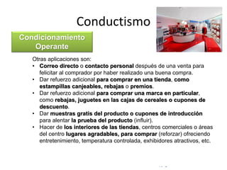 © Copyright Excellentia Fervic Education
Conductismo
Otras aplicaciones son:
• Correo directo o contacto personal después de una venta para
felicitar al comprador por haber realizado una buena compra.
• Dar refuerzo adicional para comprar en una tienda, como
estampillas canjeables, rebajas o premios.
• Dar refuerzo adicional para comprar una marca en particular,
como rebajas, juguetes en las cajas de cereales o cupones de
descuento.
• Dar muestras gratis del producto o cupones de introducción
para alentar la prueba del producto (influir).
• Hacer de los interiores de las tiendas, centros comerciales o áreas
del centro lugares agradables, para comprar (reforzar) ofreciendo
entretenimiento, temperatura controlada, exhibidores atractivos, etc.
Condicionamiento
Operante
 