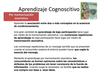 © Copyright Excellentia Fervic Education
Aprendizaje Cognoscitivo
Aprender la asociación entre dos o más conceptos en la ausencia
de condicionamiento.
Una gran cantidad de aprendizaje de baja participación tiene lugar
por medio de la memorización asociativa. Las numerosas repeticiones
de aprendizaje de baja participación tiene lugar por medio de
memorización asociativa.
Las numerosas repeticiones de un mensaje sencillo que se presentan
cuando el consumidor explora el entorno pueden hacer que capte la
esencia del mensaje.
Mediante el aprendizaje por memorización asociativa, los
consumidores se forman opiniones sobre las características o
atributos de los problemas sin tener conciencia de la fuente de
información. Cuando surge la necesidad, es factible que se realice
una compra con base a esas ideas.
Por memorización
asociativa
 