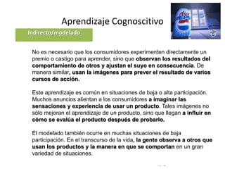 © Copyright Excellentia Fervic Education
Aprendizaje Cognoscitivo
No es necesario que los consumidores experimenten directamente un
premio o castigo para aprender, sino que observan los resultados del
comportamiento de otros y ajustan el suyo en consecuencia. De
manera similar, usan la imágenes para prever el resultado de varios
cursos de acción.
Este aprendizaje es común en situaciones de baja o alta participación.
Muchos anuncios alientan a los consumidores a imaginar las
sensaciones y experiencia de usar un producto. Tales imágenes no
sólo mejoran el aprendizaje de un producto, sino que llegan a influir en
cómo se evalúa el producto después de probarlo.
El modelado también ocurre en muchas situaciones de baja
participación. En el transcurso de la vida, la gente observa a otros que
usan los productos y la manera en que se comportan en un gran
variedad de situaciones.
Indirecto/modelado
 
