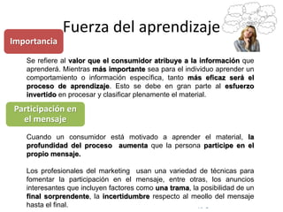 © Copyright Excellentia Fervic Education
Fuerza del aprendizaje
Se refiere al valor que el consumidor atribuye a la información que
aprenderá. Mientras más importante sea para el individuo aprender un
comportamiento o información específica, tanto más eficaz será el
proceso de aprendizaje. Esto se debe en gran parte al esfuerzo
invertido en procesar y clasificar plenamente el material.
Cuando un consumidor está motivado a aprender el material, la
profundidad del proceso aumenta que la persona participe en el
propio mensaje.
Los profesionales del marketing usan una variedad de técnicas para
fomentar la participación en el mensaje, entre otras, los anuncios
interesantes que incluyen factores como una trama, la posibilidad de un
final sorprendente, la incertidumbre respecto al meollo del mensaje
hasta el final.
Importancia
Participación en
el mensaje
 