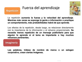 © Copyright Excellentia Fervic Education
Fuerza del aprendizaje
La repetición aumenta la fuerza y la velocidad del aprendizaje.
Mientras más veces se exponga la gente a información o practique
un comportamiento, más probabilidades habrá de que aprenda.
Los efectos de la repetición, desde luego, se relacionan directamente
con la importancia de la información y el refuerzo proporcionado. Se
necesita menos repetición de un mensaje publicitario para que
alguien lo aprenda si el tema es importante o hay muchos
refuerzos pertinentes.
Las palabras, trátese de nombre de marca o un eslogan
corporativo, crean ciertas imágenes.
Repetición
Imaginería
 