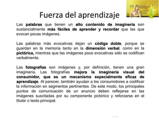 © Copyright Excellentia Fervic Education
Fuerza del aprendizaje
Las palabras que tienen un alto contenido de imaginería son
sustancialmente más fáciles de aprender y recordar que las que
evocan pocas imágenes.
Las palabras más evocativas dejan un código doble, porque se
guardan en la memoria tanto en la dimensión verbal, como en la
pictórica, mientras que las imágenes poco evocativas sólo se codifican
verbalmente.
Las fotografías son imágenes y, por definición, tienen una gran
imaginería. Las fotografías mejora la imaginería visual del
consumidor, que es un mecanismo especialmente eficaz de
aprendizaje. Al parecer, también ayudan a los consumidores a codificar
la información en segmentos pertinentes. De este modo, los principales
puntos de comunicación de un anuncio deben reflejarse en las
imágenes suscitadas por su componente pictórico y reforzarse en el
titular o texto principal.
 