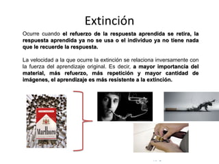 © Copyright Excellentia Fervic Education
Extinción
Ocurre cuando el refuerzo de la respuesta aprendida se retira, la
respuesta aprendida ya no se usa o el individuo ya no tiene nada
que le recuerde la respuesta.
La velocidad a la que ocurre la extinción se relaciona inversamente con
la fuerza del aprendizaje original. Es decir, a mayor importancia del
material, más refuerzo, más repetición y mayor cantidad de
imágenes, el aprendizaje es más resistente a la extinción.
 