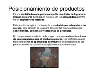 © Copyright Excellentia Fervic Education
Posicionamiento de productos
Es una decisión tomada por la compañía para tratar de lograr una
imagen de marca definida en relación con los competidores dentro
de un segmento de mercado.
Este término se aplica comúnmente a las decisiones referentes a las
marcas, pero también se usa para describir las mismas decisiones
sobre tiendas, compañías y categorías de productos.
Un componente importante de la imagen de marca es las situaciones
de uso apropiadas para el producto o marca. Los profesionales de
marketing tienen la oportunidad de influir en las situaciones de uso
para las cuales se considera apropiado un producto o marca.
 