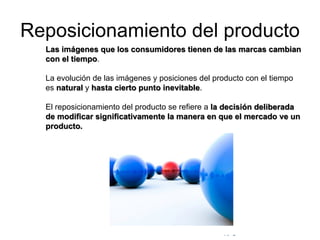 © Copyright Excellentia Fervic Education
Reposicionamiento del producto
Las imágenes que los consumidores tienen de las marcas cambian
con el tiempo.
La evolución de las imágenes y posiciones del producto con el tiempo
es natural y hasta cierto punto inevitable.
El reposicionamiento del producto se refiere a la decisión deliberada
de modificar significativamente la manera en que el mercado ve un
producto.
 