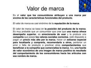 © Copyright Excellentia Fervic Education
Valor de marca
Es el valor que los consumidores atribuyen a una marca por
encima de las características funcionales del producto.
El valor de marca es casi sinónimo de la reputación de la marca.
El valor de marca se basa en la posición del producto de la marca.
Es muy probable que un consumidor que cree que una marca ofrece
desempeño superior, es emocionante de usar y la produce una
compañía que posee los valores sociales correctos, esté dispuesto a
pagar un precio más alto por la marca, hacer un esfuerzo especial
para localizarla y comprarla, recomendarla a otros, perdonar un
error o falta de producto o practicar otros comportamientos que
benefician a la compañía que comercializa la marca. Así, una fuente
de valor económico de una imagen de marca positiva es resultado
del comportamiento de los consumidores hacia los artículos con
ese nombre de marca.
 